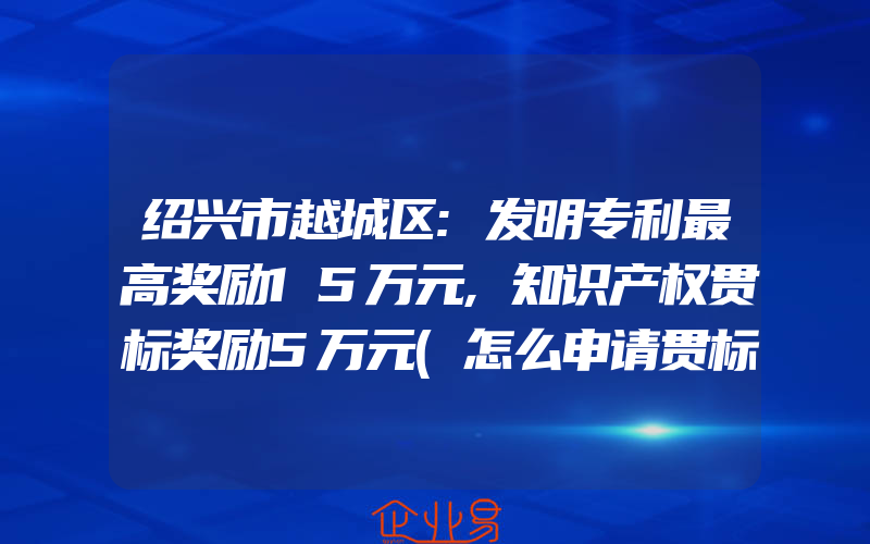 绍兴市越城区:发明专利最高奖励15万元,知识产权贯标奖励5万元(怎么申请贯标)