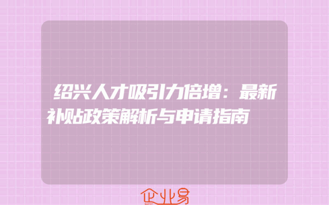 绍兴人才吸引力倍增：最新补贴政策解析与申请指南
