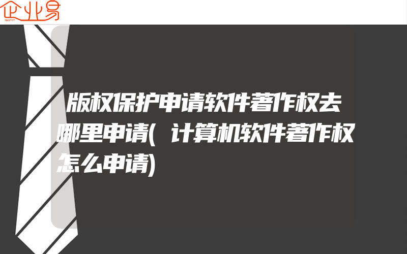 版权保护申请软件著作权去哪里申请(计算机软件著作权怎么申请)