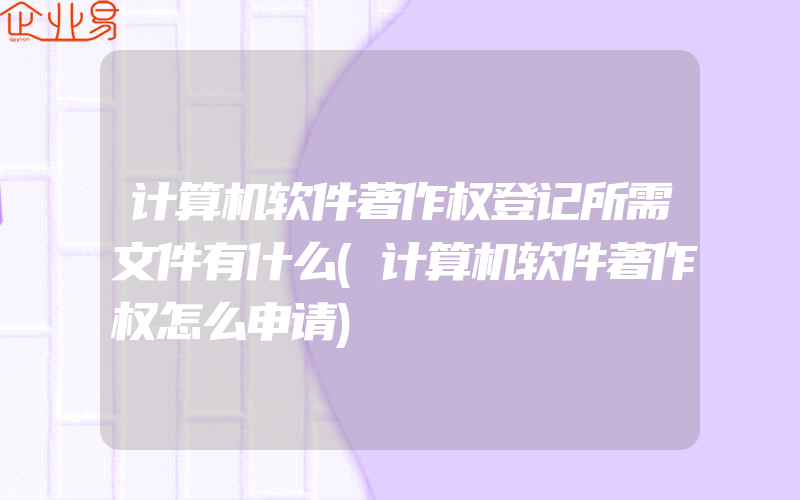 计算机软件著作权登记所需文件有什么(计算机软件著作权怎么申请)