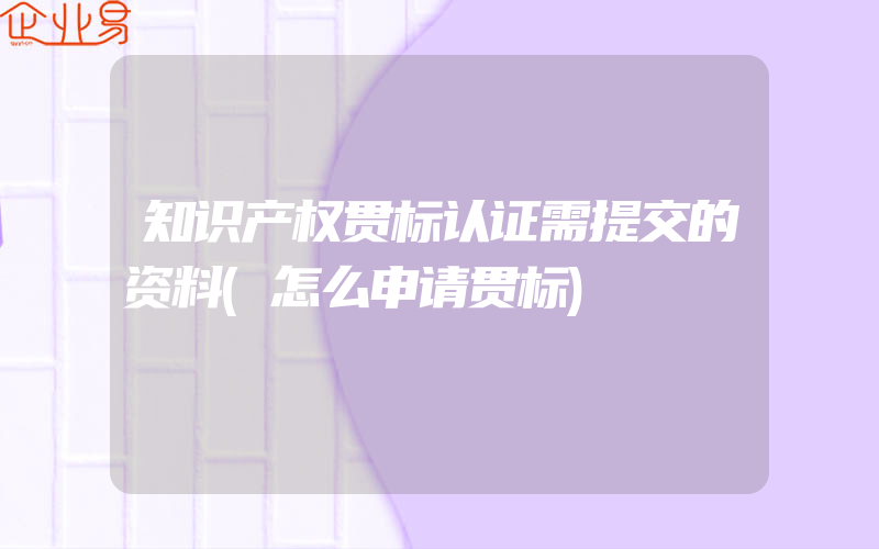 知识产权贯标认证需提交的资料(怎么申请贯标)