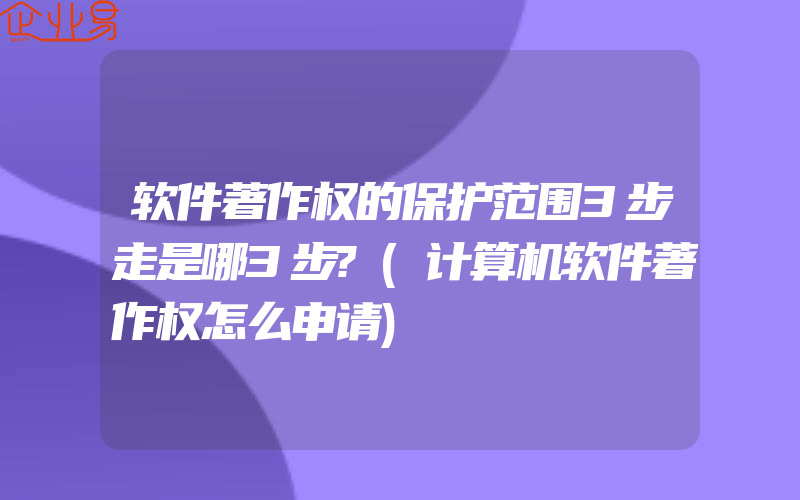 软件著作权的保护范围3步走是哪3步?(计算机软件著作权怎么申请)