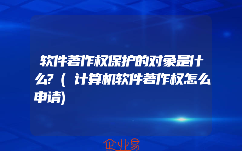 软件著作权保护的对象是什么?(计算机软件著作权怎么申请)