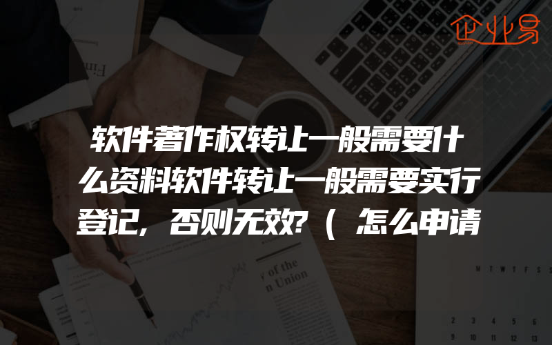 软件著作权转让一般需要什么资料软件转让一般需要实行登记,否则无效?(怎么申请著作权)