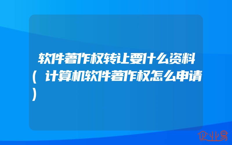 软件著作权转让要什么资料(计算机软件著作权怎么申请)