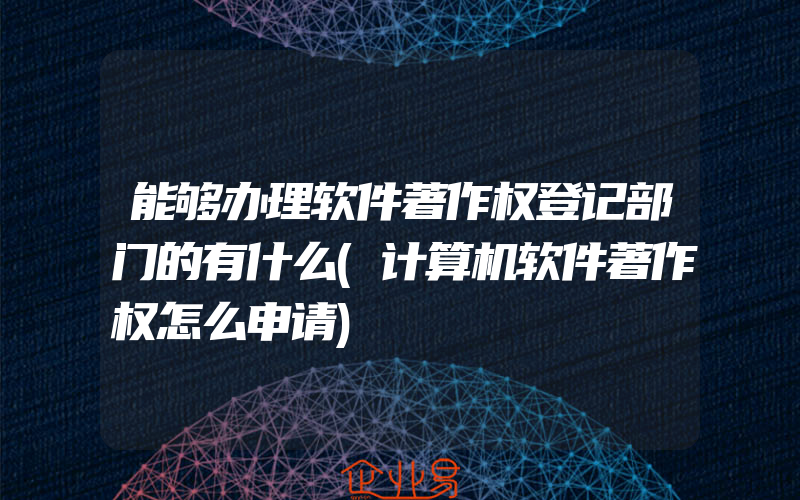 能够办理软件著作权登记部门的有什么(计算机软件著作权怎么申请)