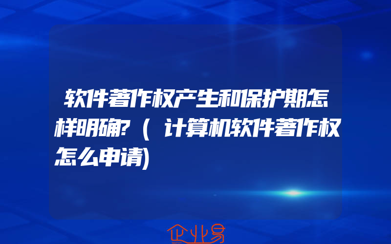 软件著作权产生和保护期怎样明确?(计算机软件著作权怎么申请)