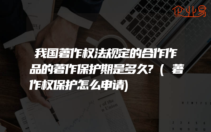 我国著作权法规定的合作作品的著作保护期是多久?(著作权保护怎么申请)