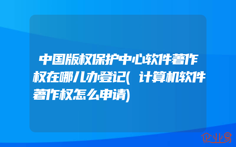 中国版权保护中心软件著作权在哪儿办登记(计算机软件著作权怎么申请)