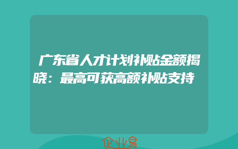 广东省人才计划补贴金额揭晓：最高可获高额补贴支持