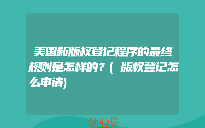 美国新版权登记程序的最终规则是怎样的？(版权登记怎么申请)