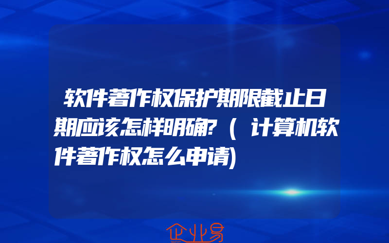 软件著作权保护期限截止日期应该怎样明确?(计算机软件著作权怎么申请)