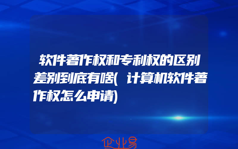 软件著作权和专利权的区别差别到底有啥(计算机软件著作权怎么申请)