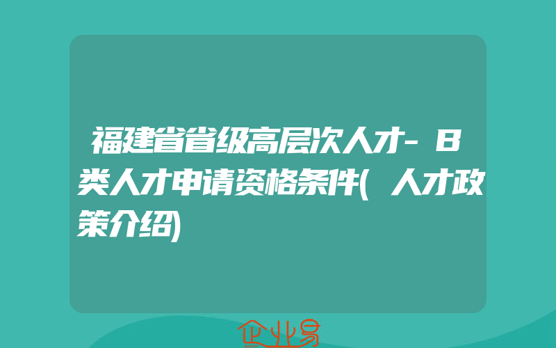 福建省省级高层次人才-B类人才申请资格条件(人才政策介绍)