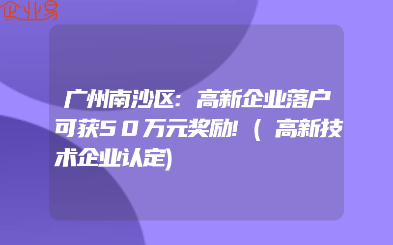 广州南沙区:高新企业落户可获50万元奖励!(高新技术企业认定)