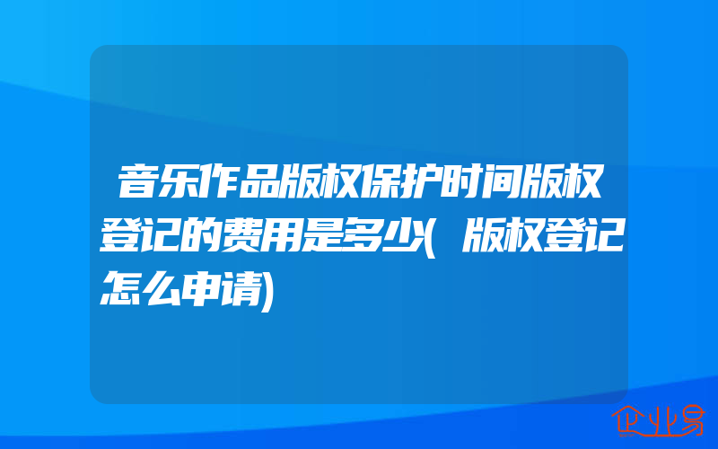 音乐作品版权保护时间版权登记的费用是多少(版权登记怎么申请)