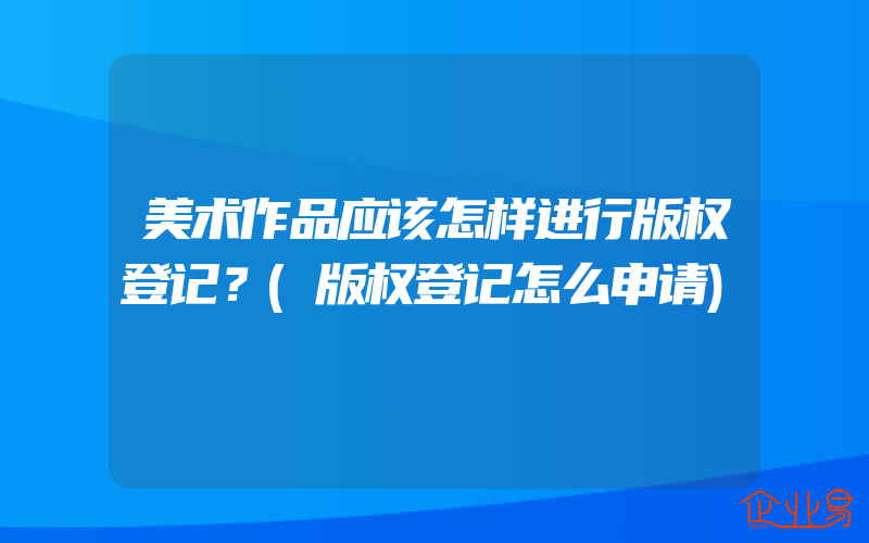 美术作品应该怎样进行版权登记？(版权登记怎么申请)