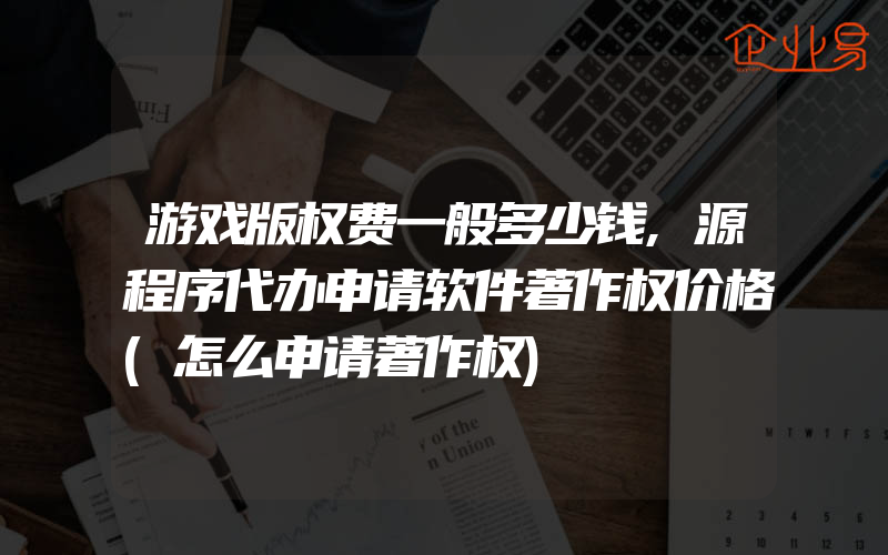 游戏版权费一般多少钱,源程序代办申请软件著作权价格(怎么申请著作权)