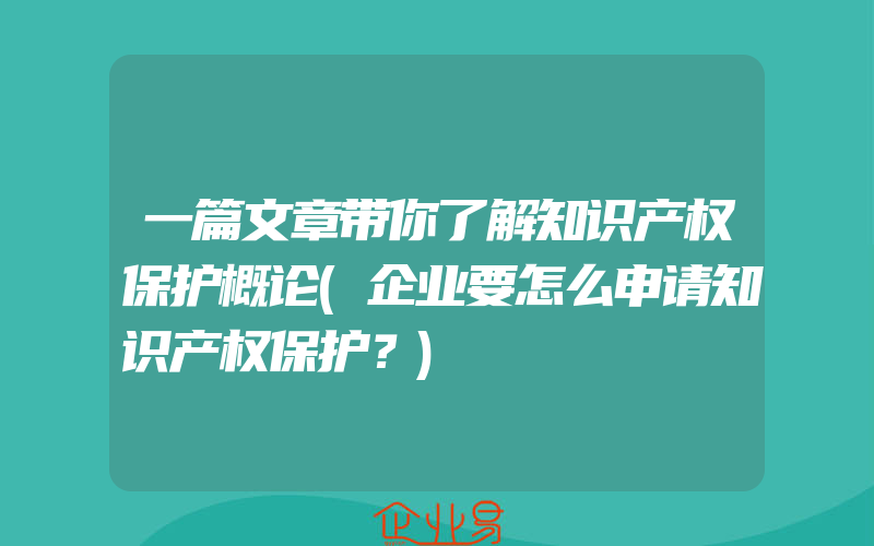 一篇文章带你了解知识产权保护概论(企业要怎么申请知识产权保护？)