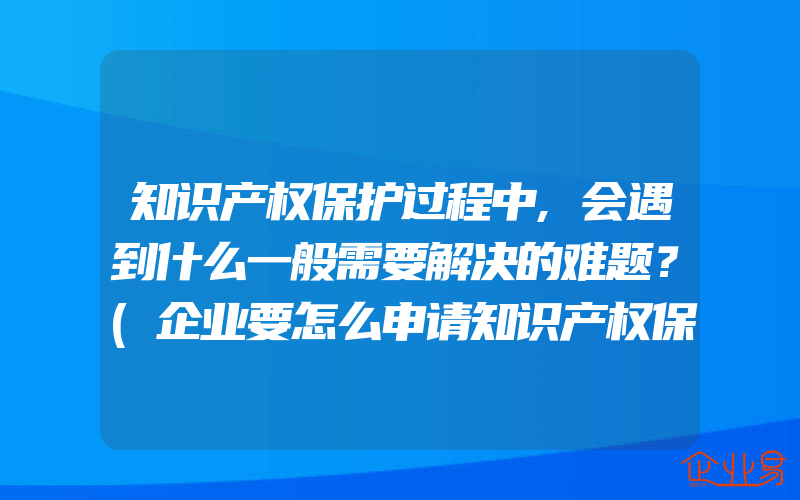 知识产权保护过程中,会遇到什么一般需要解决的难题？(企业要怎么申请知识产权保护？)