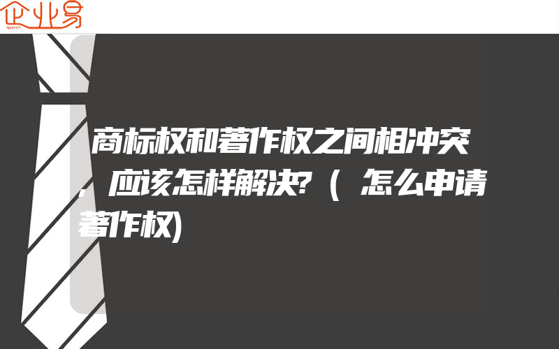 商标权和著作权之间相冲突,应该怎样解决?(怎么申请著作权)