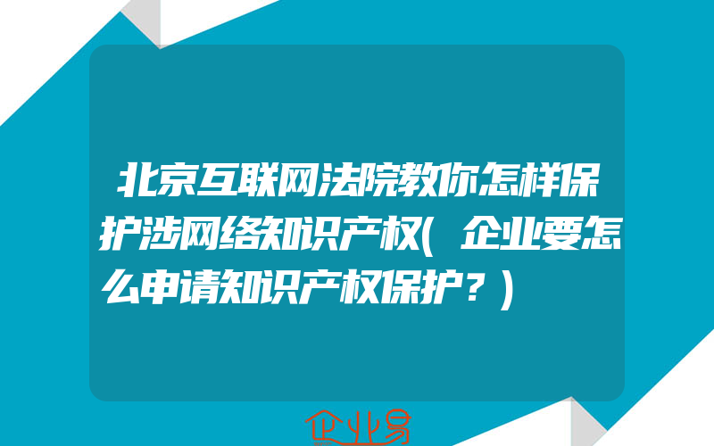 北京互联网法院教你怎样保护涉网络知识产权(企业要怎么申请知识产权保护？)