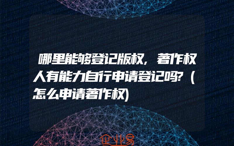 哪里能够登记版权,著作权人有能力自行申请登记吗?(怎么申请著作权)