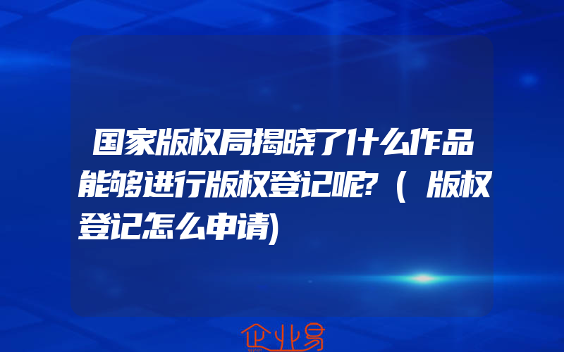 国家版权局揭晓了什么作品能够进行版权登记呢?(版权登记怎么申请)