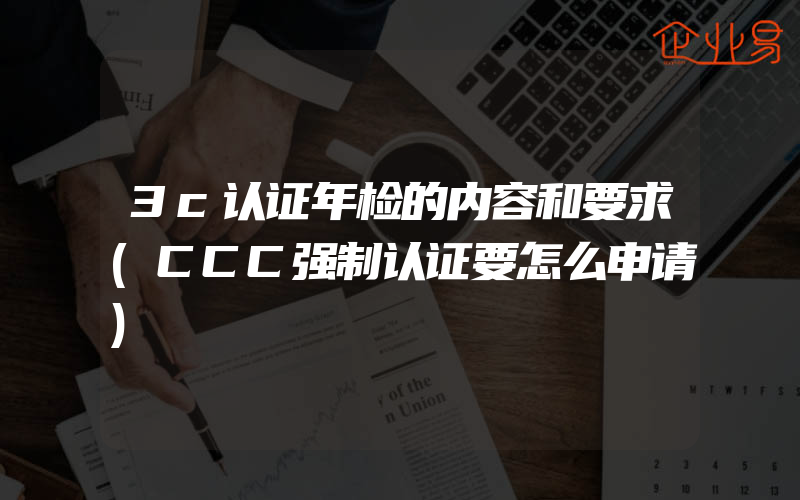 3c认证年检的内容和要求(CCC强制认证要怎么申请)