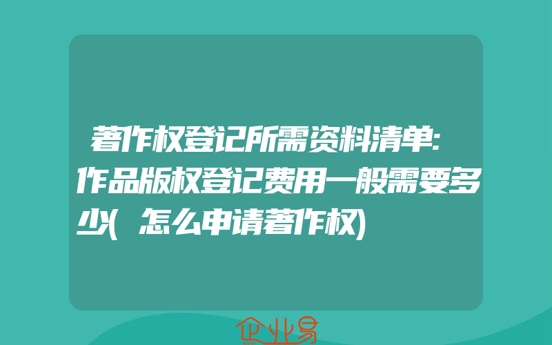 著作权登记所需资料清单:作品版权登记费用一般需要多少(怎么申请著作权)