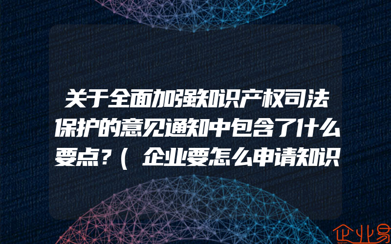 关于全面加强知识产权司法保护的意见通知中包含了什么要点？(企业要怎么申请知识产权保护？)