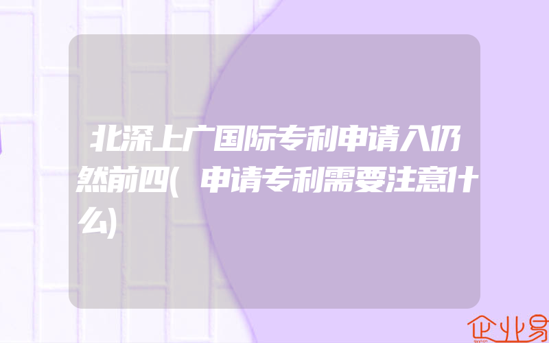 北深上广国际专利申请入仍然前四(申请专利需要注意什么)