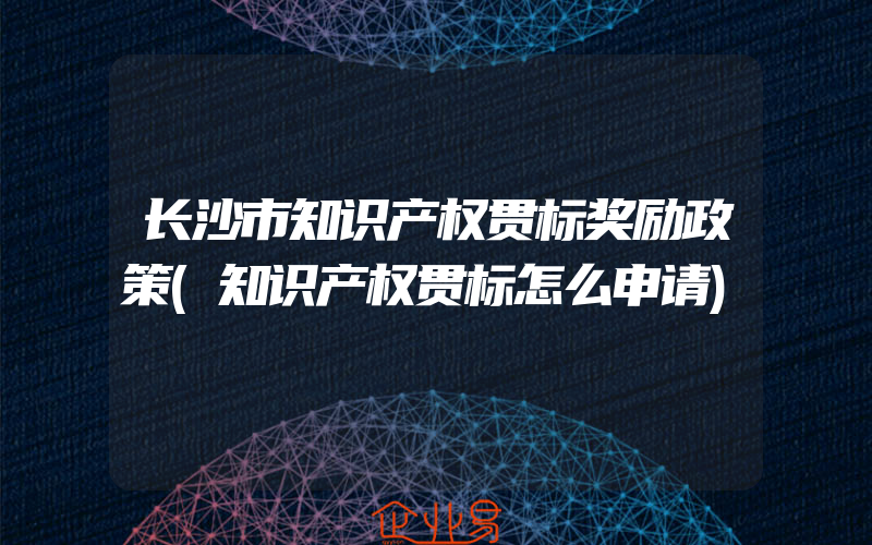 长沙市知识产权贯标奖励政策(知识产权贯标怎么申请)