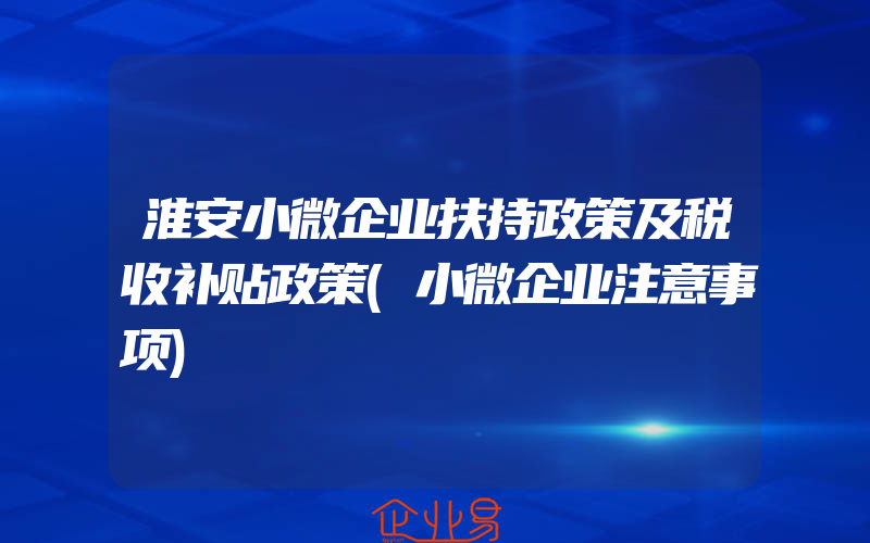 淮安小微企业扶持政策及税收补贴政策(小微企业注意事项)