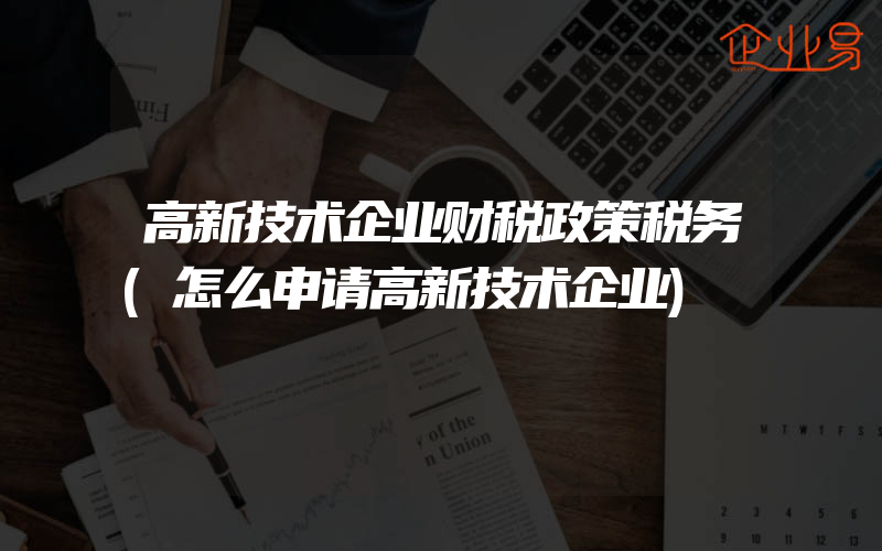 高新技术企业财税政策税务(怎么申请高新技术企业)