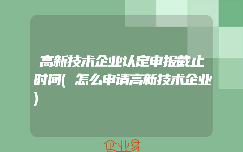 高新技术企业认定申报截止时间(怎么申请高新技术企业)