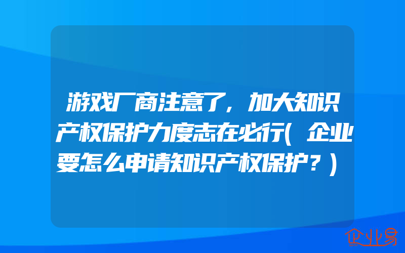 游戏厂商注意了,加大知识产权保护力度志在必行(企业要怎么申请知识产权保护？)