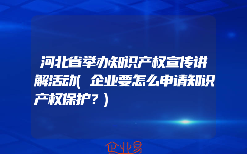 河北省举办知识产权宣传讲解活动(企业要怎么申请知识产权保护？)