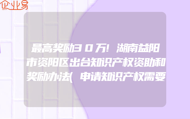 最高奖励30万!湖南益阳市资阳区出台知识产权资助和奖励办法(申请知识产权需要注意什么)