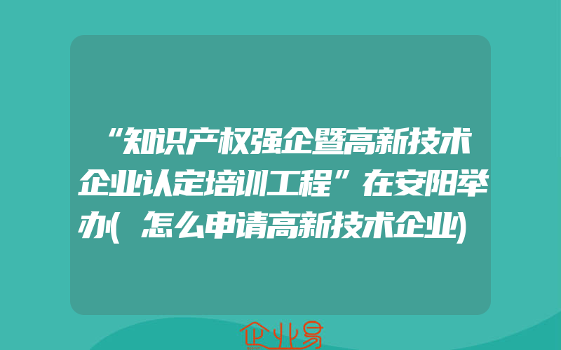 “知识产权强企暨高新技术企业认定培训工程”在安阳举办(怎么申请高新技术企业)