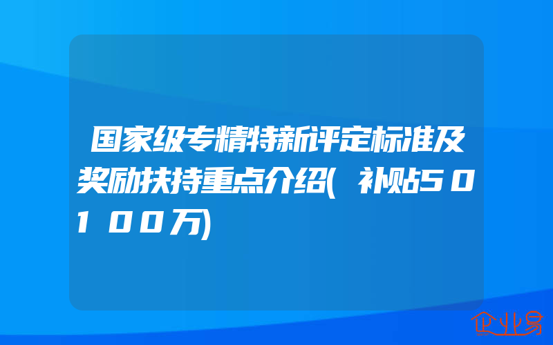 国家级专精特新评定标准及奖励扶持重点介绍(补贴50100万)