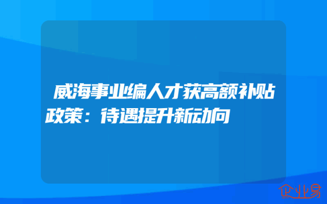 威海事业编人才获高额补贴政策：待遇提升新动向