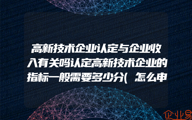 高新技术企业认定与企业收入有关吗认定高新技术企业的指标一般需要多少分(怎么申请高新技术企业)