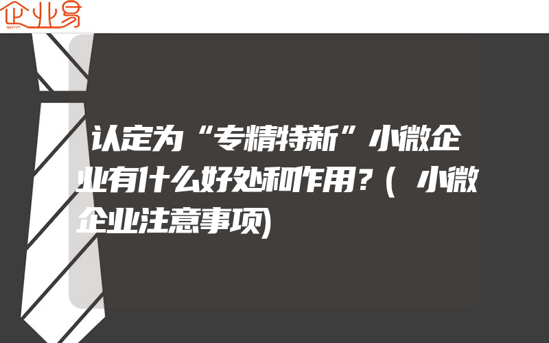 认定为“专精特新”小微企业有什么好处和作用？(小微企业注意事项)