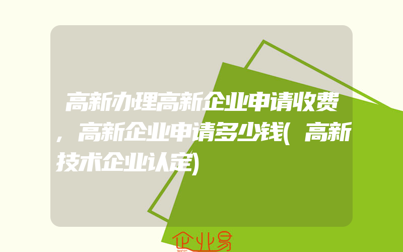 高新办理高新企业申请收费,高新企业申请多少钱(高新技术企业认定)