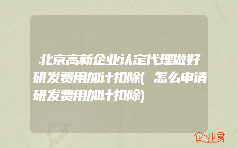 北京高新企业认定代理做好研发费用加计扣除(怎么申请研发费用加计扣除)