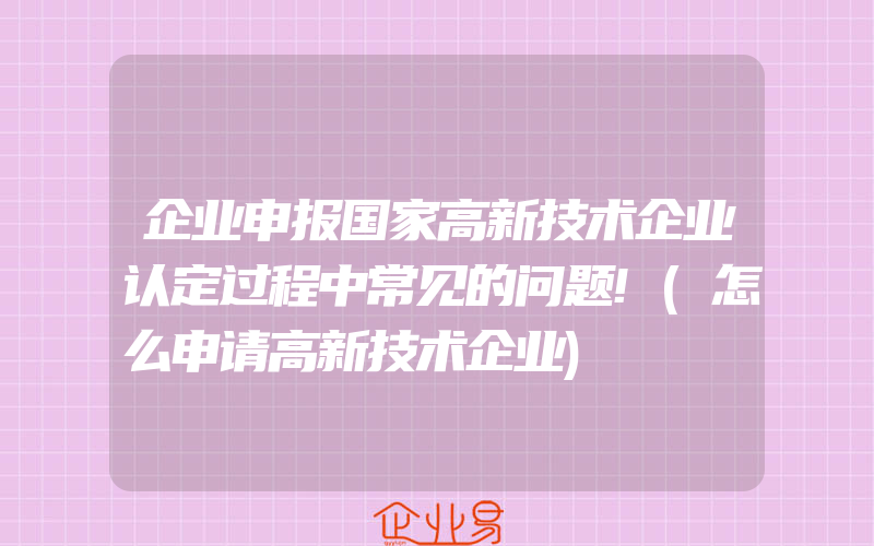 企业申报国家高新技术企业认定过程中常见的问题!(怎么申请高新技术企业)