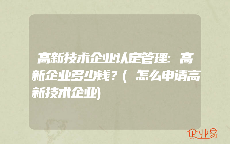 高新技术企业认定管理:高新企业多少钱？(怎么申请高新技术企业)