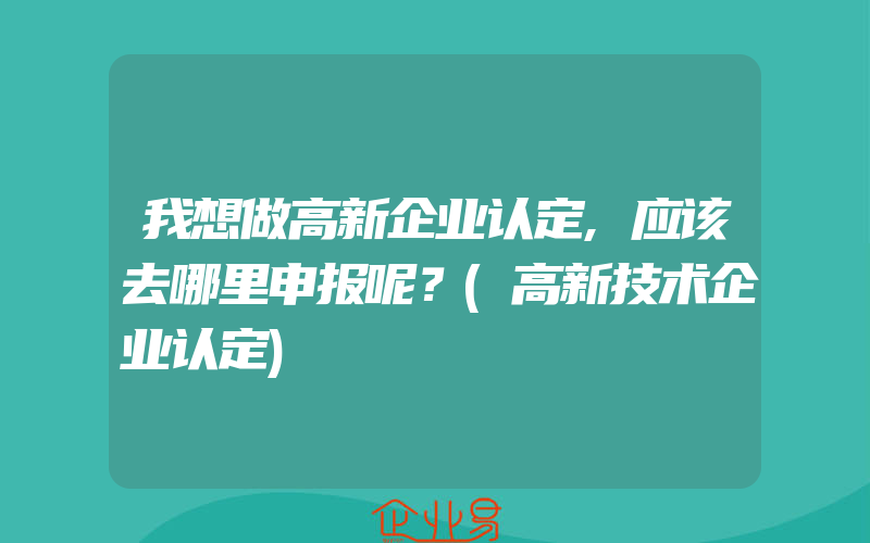 我想做高新企业认定,应该去哪里申报呢？(高新技术企业认定)