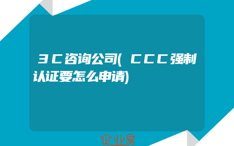 3C咨询公司(CCC强制认证要怎么申请)